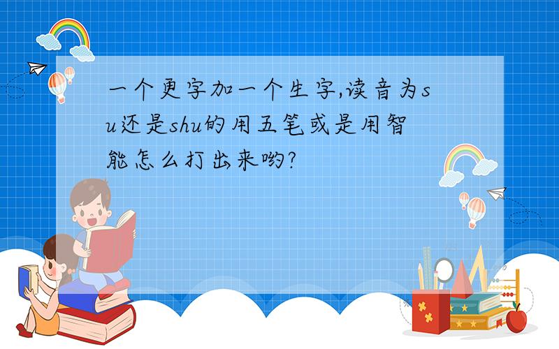 一个更字加一个生字,读音为su还是shu的用五笔或是用智能怎么打出来哟?