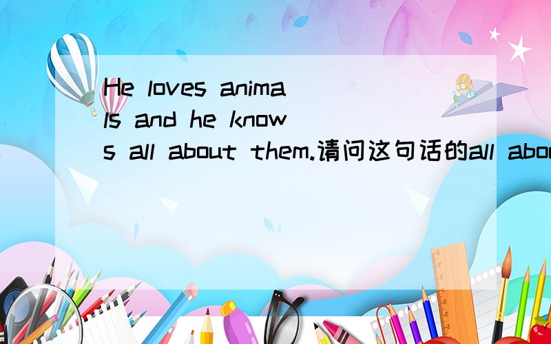 He loves animals and he knows all about them.请问这句话的all about them语法该怎么分析?all是名词作谓语know的宾语吗?about them是介词短语修饰all作定语?还是know作谓语,about them介词短语作状语?all是副词修