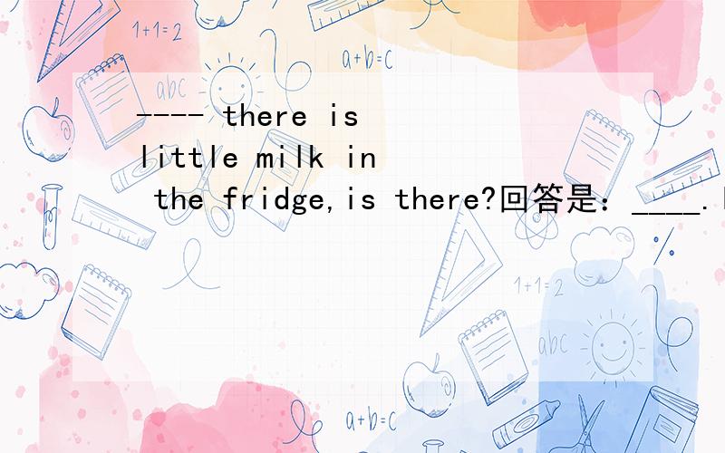 ---- there is little milk in the fridge,is there?回答是：____.I'll go and buy someA:yesB.no（原谅我没有多余的财富值~）我的理解是：no,there isn‘t milk in the fridge.（也就是说有牛奶,）