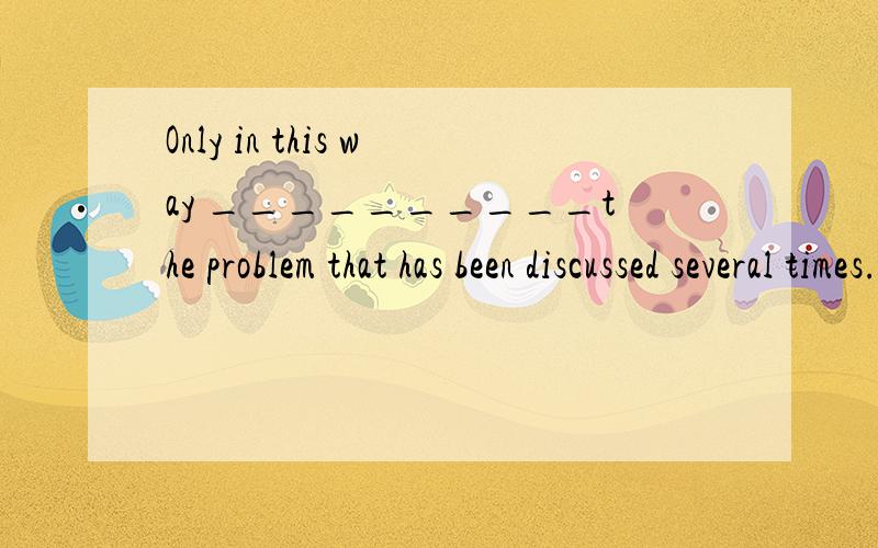 Only in this way __________the problem that has been discussed several times.A.could we solve B.we could solve C.can we solve D.we can solve