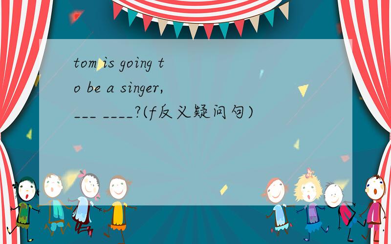 tom is going to be a singer,___ ____?(f反义疑问句)