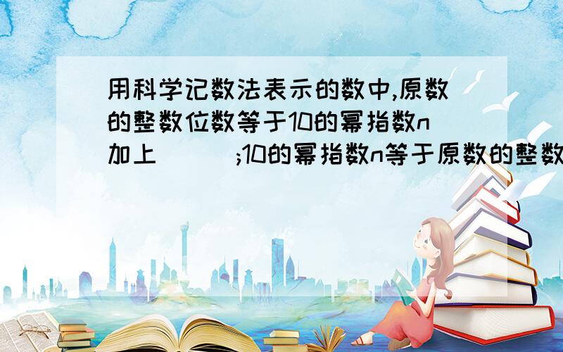 用科学记数法表示的数中,原数的整数位数等于10的幂指数n加上___;10的幂指数n等于原数的整数位数减去___.另外还有一题：原数用科学计数表示后,符号_____.