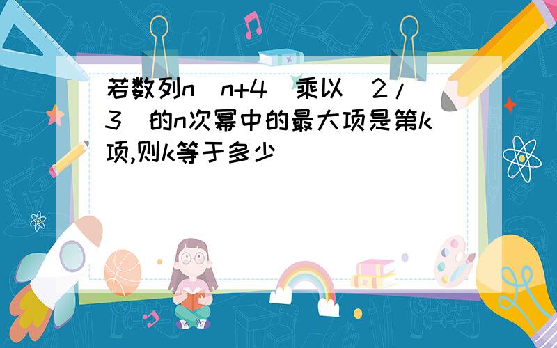 若数列n（n+4）乘以（2/3）的n次幂中的最大项是第k项,则k等于多少