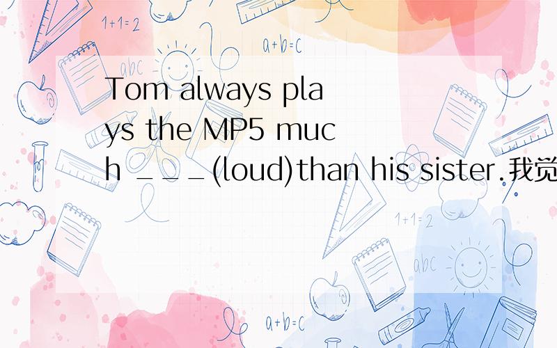 Tom always plays the MP5 much ___(loud)than his sister.我觉得填louder行,loudlier也行,请具体回答