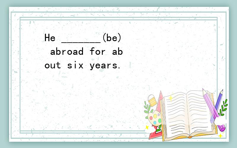 He _______(be) abroad for about six years.