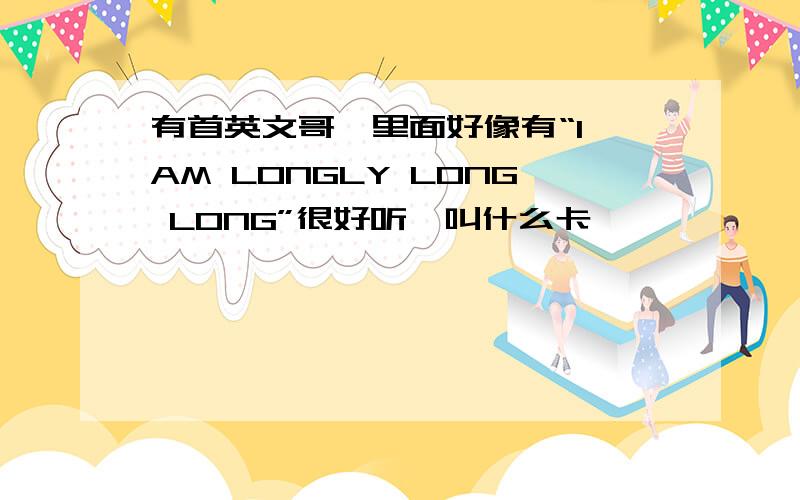 有首英文哥,里面好像有“I AM LONGLY LONG LONG”很好听,叫什么卡