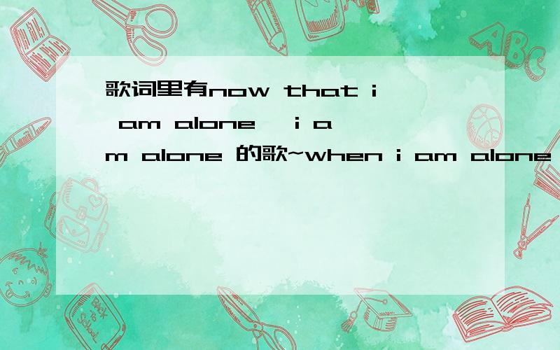 歌词里有now that i am alone ,i am alone 的歌~when i am alone ,i am alone ,i am completely alone 女生的歌额,就是一楼的,不过歌名叫什么啊.我找不到呀┭┮﹏┭┮