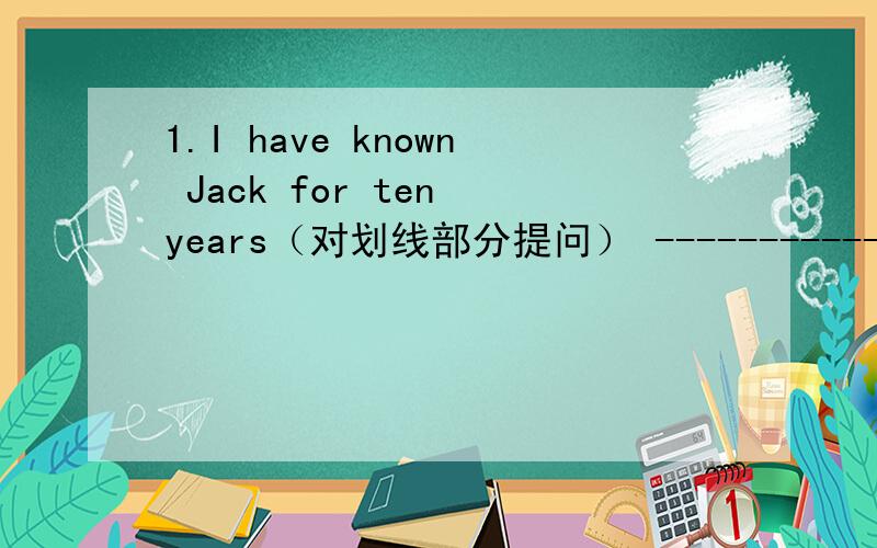 1.I have known Jack for ten years（对划线部分提问） ------------- ____ ____have you known Jack?2.They moved to France because Mr King found work there.(对划线部分提问）--------------------------------------------_______ _______they__