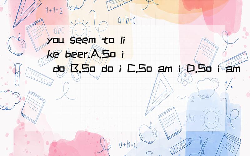 you seem to like beer.A.So i do B.So do i C.So am i D.So i am