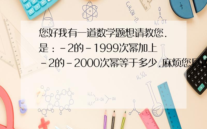 您好我有一道数学题想请教您.是：-2的-1999次幂加上-2的-2000次幂等于多少.麻烦您具体讲解一下.