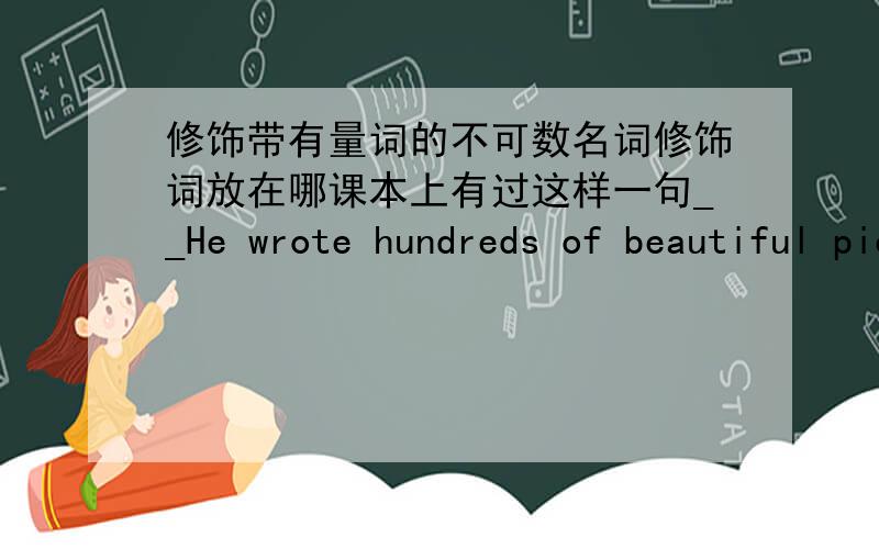 修饰带有量词的不可数名词修饰词放在哪课本上有过这样一句__He wrote hundreds of beautiful pieces of music for the orchestra as well.beautiful不应该是修饰music的么?或者放在哪儿里都一样么?