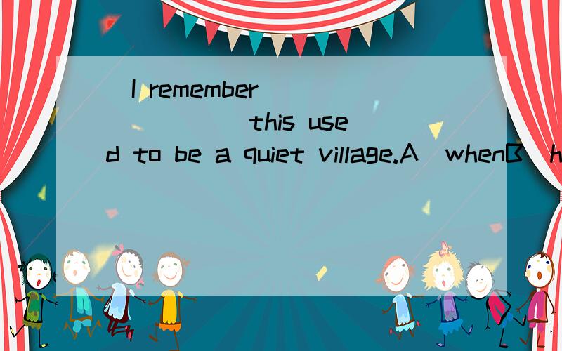 ．I remember________ this used to be a quiet village.A．whenB．howC．whereD．what【精析与答案】 A 求详解