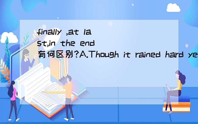 finally ,at last,in the end 有何区别?A.Though it rained hard yesterday,we arrived in time______.B._____ he went to see he famous man and told him everything.C.We made three different plans for our holidays,but _____ we went to Guilin again.以上