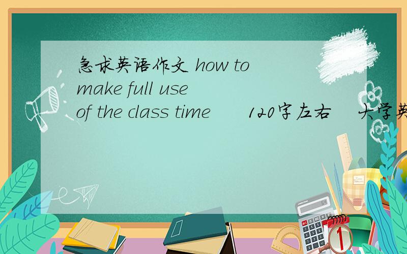 急求英语作文 how to make full use of the class time      120字左右    大学英语    要求一定质量    第二个是求职演说   来个靠谱的