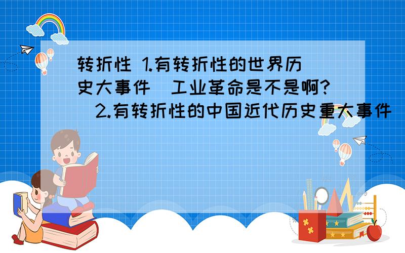 转折性 1.有转折性的世界历史大事件（工业革命是不是啊?）2.有转折性的中国近代历史重大事件（抗日战争是不是啊?）以上的历史意义也要3.有转折性的近代历史人物,包扩他的丰功伟绩.