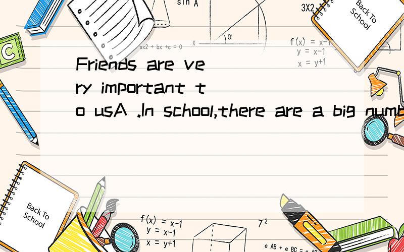 Friends are very important to usA .In school,there are a big number of boys and girls in our ageB.So we should make as many friends aswe can.C.So it is easy to get to know one anothre in a short time and make more friends.D.In order to make friends,w