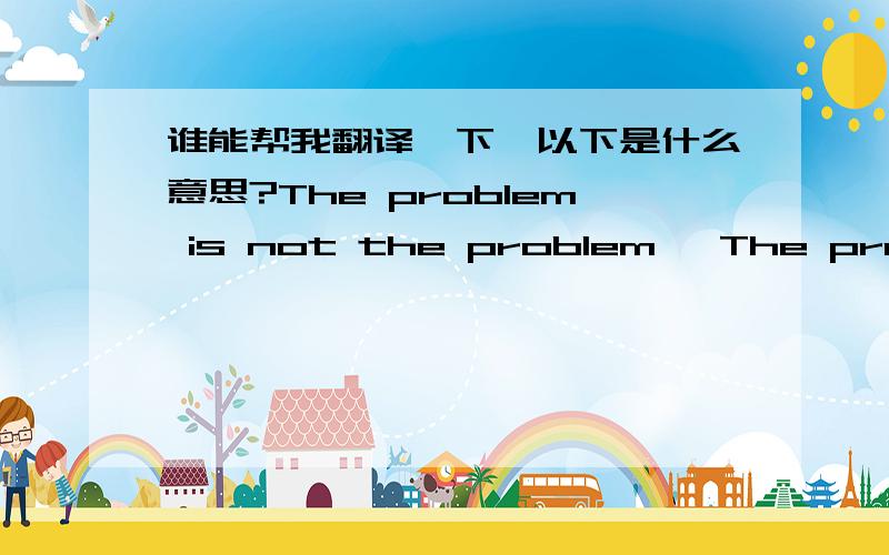 谁能帮我翻译一下,以下是什么意思?The problem is not the problem   The problem is your attitude about the problem.