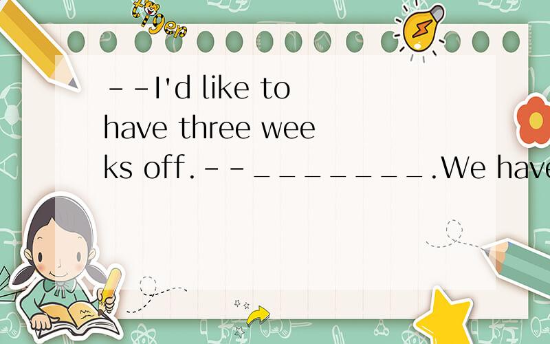 --I'd like to have three weeks off.--_______.We have too much work to do and we are too busy.A.Don't worry.B.Parden me.C.Forget it.D.Don't metion it.why?