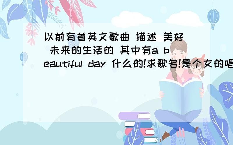 以前有首英文歌曲 描述 美好 未来的生活的 其中有a beautiful day 什么的!求歌名!是个女的唱的,音调很优美 很 缓慢!