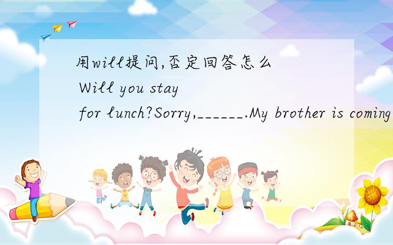 用will提问,否定回答怎么 Will you stay for lunch?Sorry,______.My brother is coming to see me.A.Will you stay for lunch?Sorry,______.My brother is coming to see me.A.I mustn’t B.I can’t C.I needn’t D.I won’t