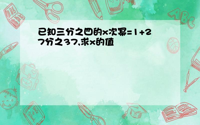 已知三分之四的x次幂=1+27分之37,求x的值