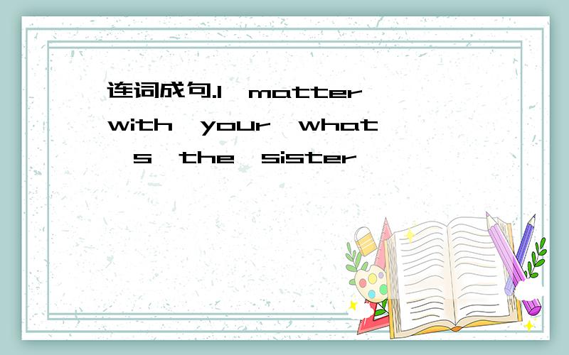 连词成句.1、matter,with,your,what's,the,sister