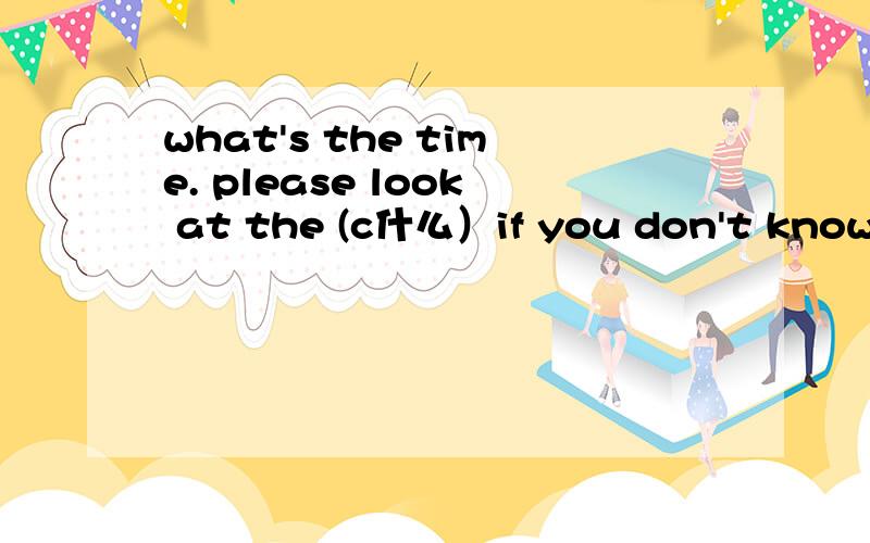 what's the time. please look at the (c什么）if you don't know the new words,please look them up in a (d什么）there are (s什么)days in a week