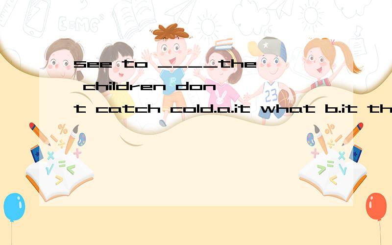 see to ____the children don't catch cold.a.it what b.it that c.what d.that应该选哪一个选项,为什么,还有一题也帮咱看看吧he,______is playing an important part is well known to us all.a.that who b.those who c.who that d.who