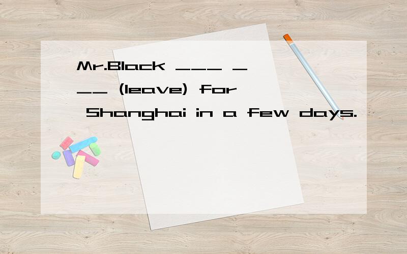 Mr.Black ___ ___ (leave) for Shanghai in a few days.