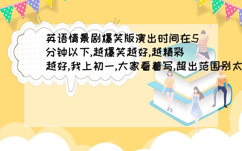 英语情景剧爆笑版演出时间在5分钟以下,越爆笑越好,越精彩越好,我上初一,大家看着写,超出范围别太太高就行,给10分,好的再给10分,真的不忽悠明天晚上就要啊