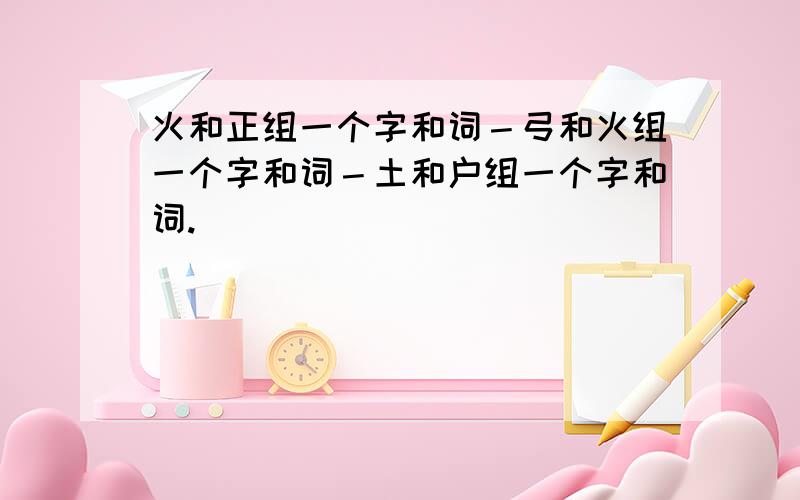 火和正组一个字和词－弓和火组一个字和词－土和户组一个字和词.