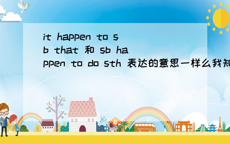 it happen to sb that 和 sb happen to do sth 表达的意思一样么我知道有 sth happen to sb 某人发生某事 .sb happen to do sth .某人碰巧做某事.但 it happne that ...表示是碰巧还是发生呢 做好有例子