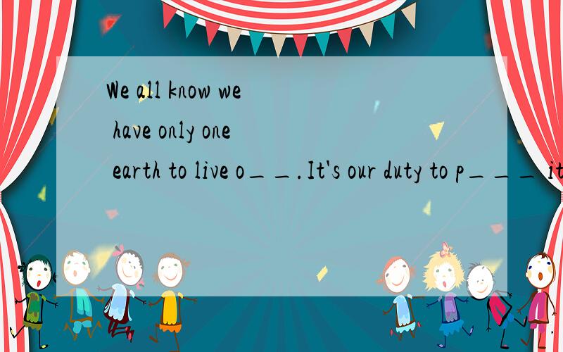 We all know we have only one earth to live o__.It's our duty to p___ it.Everyone should do helpfulthings for her.For e__,we must stop polluting the river and the lake.We should plant many trees and g___ to make our environment nice and clear.We plant