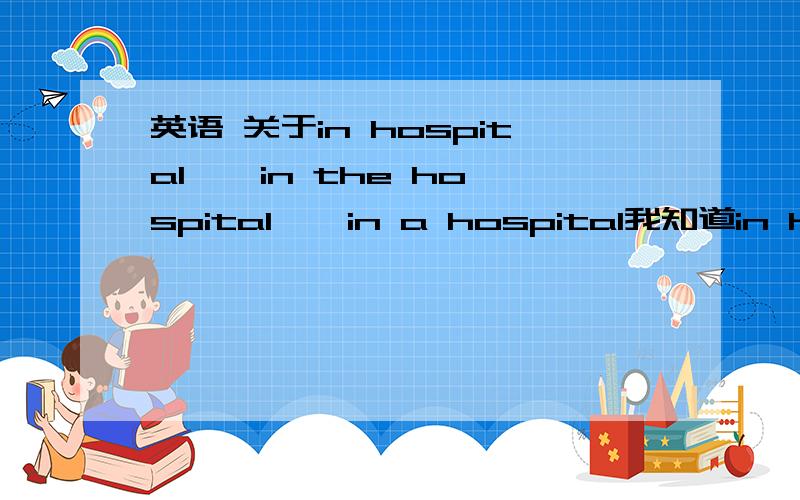 英语 关于in hospital , in the hospital , in a hospital我知道in hospital是生病住院.那in the hospital和in a hospital 是什么意思.help.不要复制答案,给我点讲解吧!