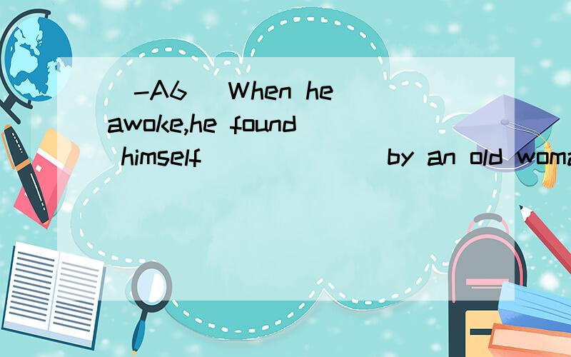 [-A6] When he awoke,he found himself ______ by an old woman.A.looked after B.be looked after C.being looked after D.be looking after 翻译并分析