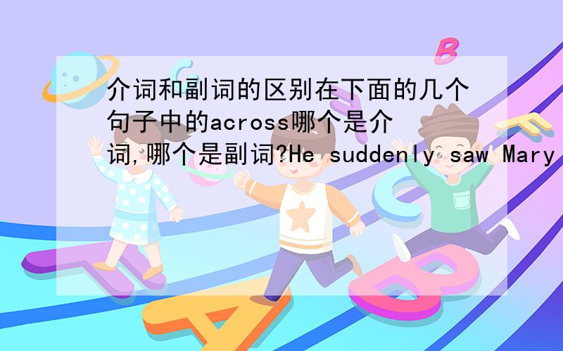 介词和副词的区别在下面的几个句子中的across哪个是介词,哪个是副词?He suddenly saw Mary across the room.a bridge across the river.We swam across the river.We can't swim across.He couldn't get the idea across to the class.请