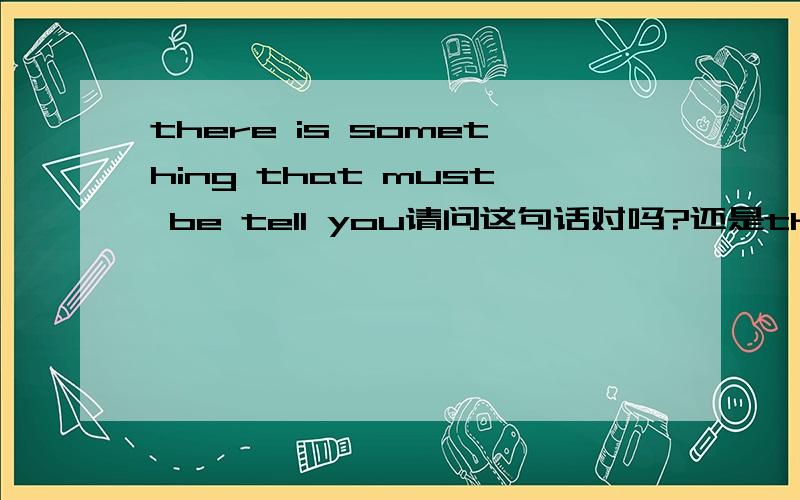 there is something that must be tell you请问这句话对吗?还是there is something that must be tell to you?