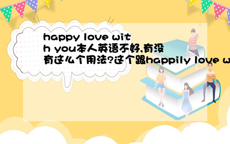 happy love with you本人英语不好,有没有这么个用法?这个跟happily love with you区别在哪翻译出来?.用在贺卡上,是个祈使句应该,用第一个么?.不希望有错误的用法,那样就好囧..