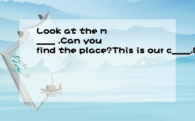 Look at the m ____ .Can you find the place?This is our c____.We study in it.S______.I'm late.Jim,this is m__ good friend.My book is in the b_____.H____ is he?-He is fine.You're welcome.-T_____very much