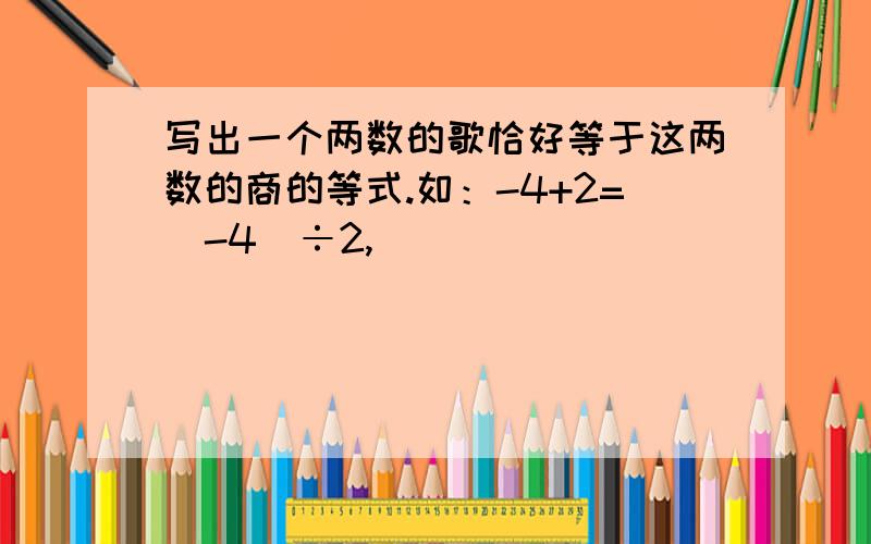 写出一个两数的歌恰好等于这两数的商的等式.如：-4+2=（-4）÷2,