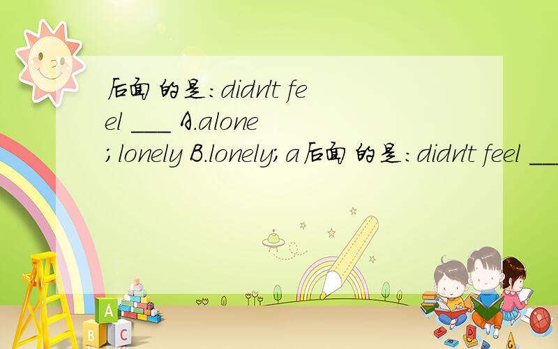 后面的是：didn't feel ___ A.alone；lonely B.lonely；a后面的是：didn't feel ___A.alone；lonely    B.lonely；alone   C.alone；alone   D.lonely；lonely求做法,求详细解释!