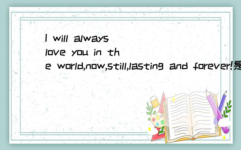 I will always love you in the world,now,still,lasting and forever!是什么意思啊?各位姐姐哥哥帮忙翻译下中文..   谢拉.