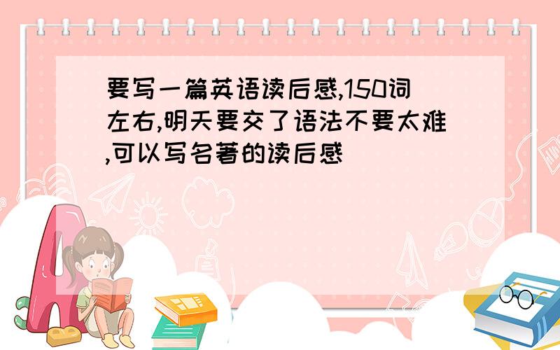 要写一篇英语读后感,150词左右,明天要交了语法不要太难,可以写名著的读后感