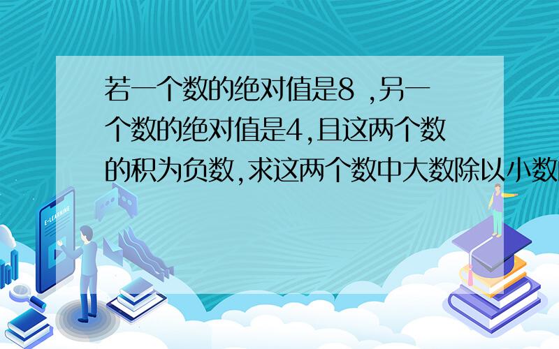 若一个数的绝对值是8 ,另一个数的绝对值是4,且这两个数的积为负数,求这两个数中大数除以小数的商.