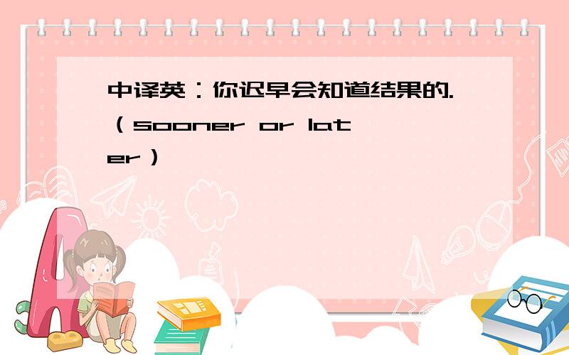 中译英：你迟早会知道结果的.（sooner or later）