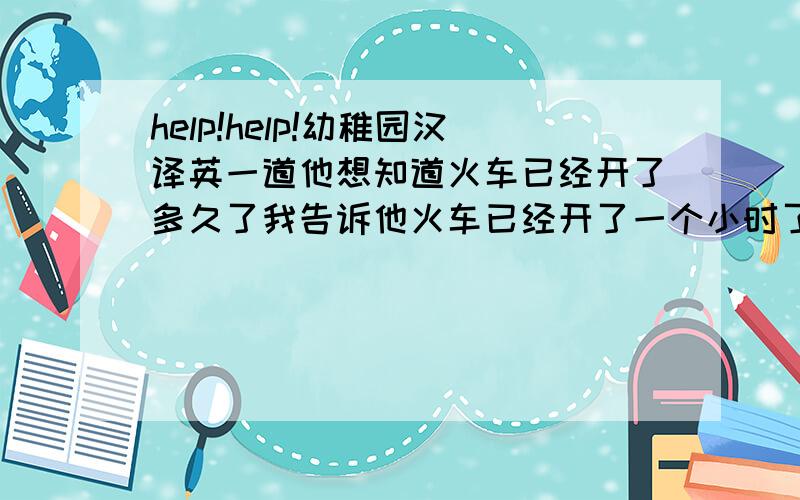 help!help!幼稚园汉译英一道他想知道火车已经开了多久了我告诉他火车已经开了一个小时了用has been