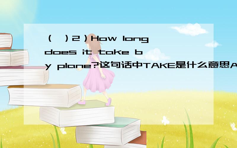 （ ）2）How long does it take by plane?这句话中TAKE是什么意思A．花费 B．得到 C．拿来 这3个中的一个