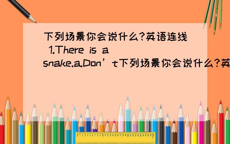 下列场景你会说什么?英语连线 1.There is a snake.a.Don’t下列场景你会说什么?英语连线 1.There is a snake.a.Don’t talk 2.The tea is hot.b.Don’t cry.3.The pear is bad.c.Don’t move 4.The baby is bad.d.Don’t touch.5.Ann is