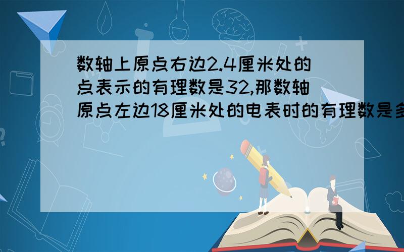 数轴上原点右边2.4厘米处的点表示的有理数是32,那数轴原点左边18厘米处的电表时的有理数是多少?