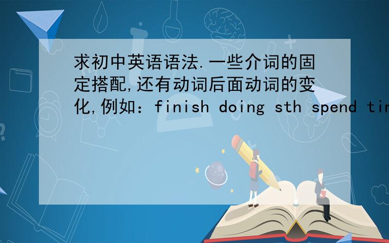 求初中英语语法.一些介词的固定搭配,还有动词后面动词的变化,例如：finish doing sth spend time to do如果好的话可以追加分错了是spend time doing sth